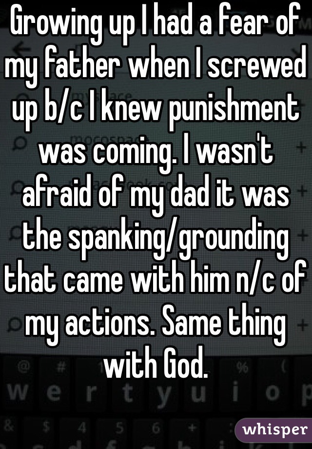 Growing up I had a fear of my father when I screwed up b/c I knew punishment was coming. I wasn't afraid of my dad it was the spanking/grounding that came with him n/c of my actions. Same thing with God.  
