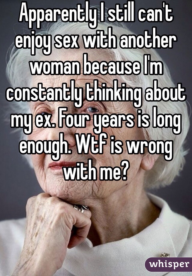 Apparently I still can't enjoy sex with another woman because I'm constantly thinking about my ex. Four years is long enough. Wtf is wrong with me? 