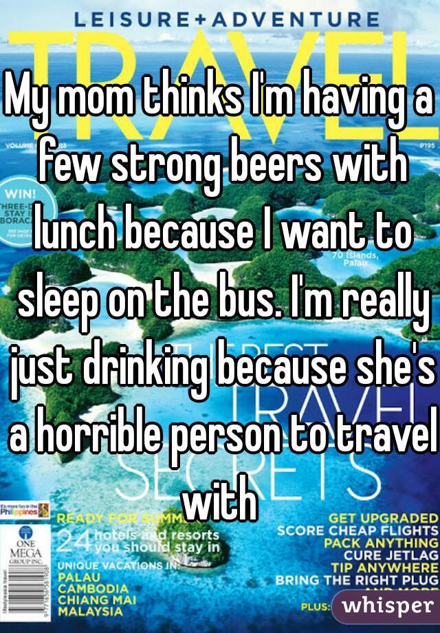 My mom thinks I'm having a few strong beers with lunch because I want to sleep on the bus. I'm really just drinking because she's a horrible person to travel with 