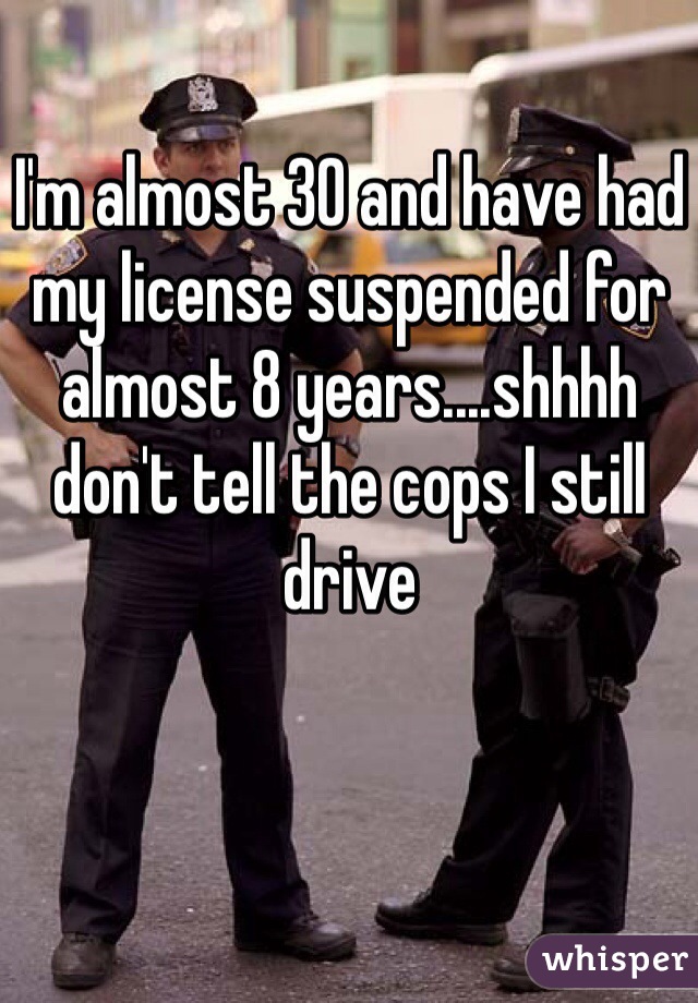 I'm almost 30 and have had my license suspended for almost 8 years....shhhh don't tell the cops I still drive