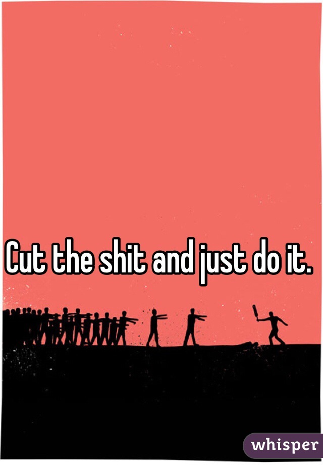 Cut the shit and just do it.