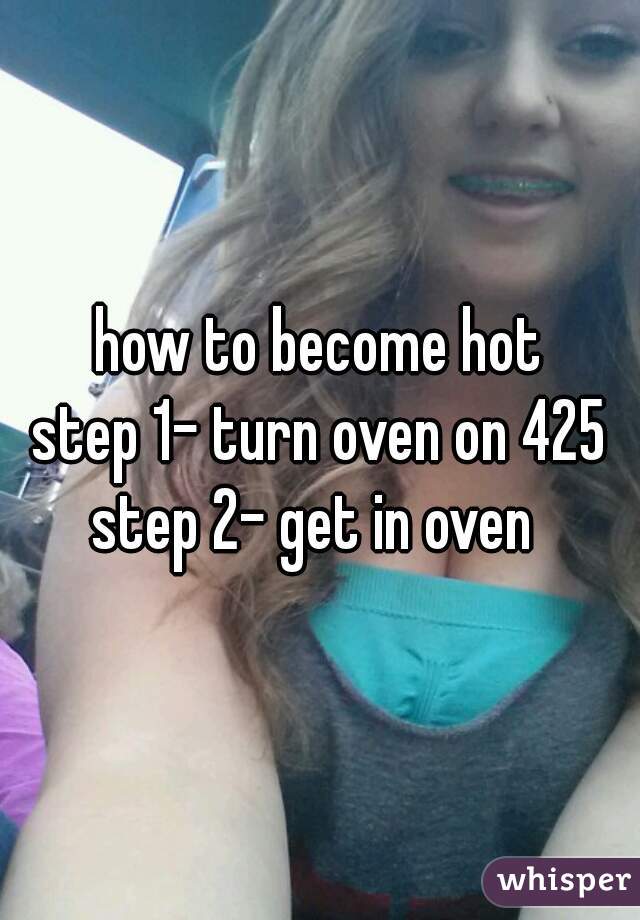 how to become hot
step 1- turn oven on 425
step 2- get in oven 