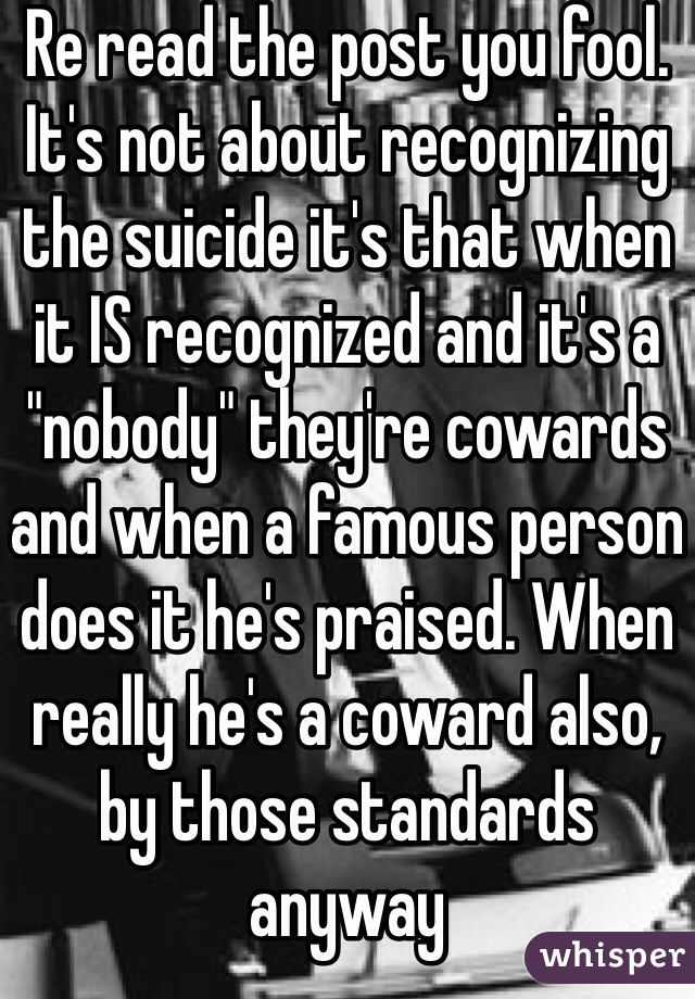 Re read the post you fool. It's not about recognizing the suicide it's that when it IS recognized and it's a "nobody" they're cowards and when a famous person does it he's praised. When really he's a coward also, by those standards anyway