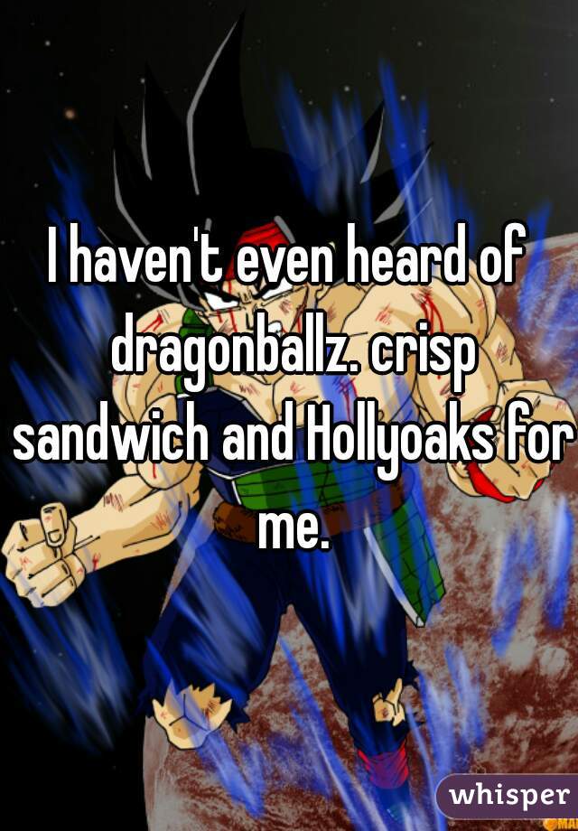 I haven't even heard of dragonballz. crisp sandwich and Hollyoaks for me.