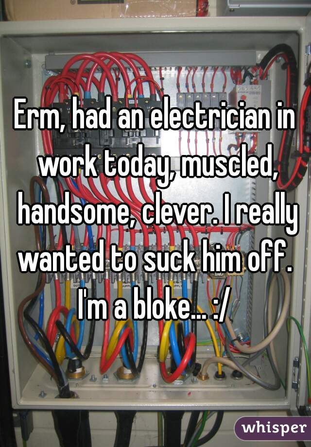Erm, had an electrician in work today, muscled, handsome, clever. I really wanted to suck him off. 
I'm a bloke... :/