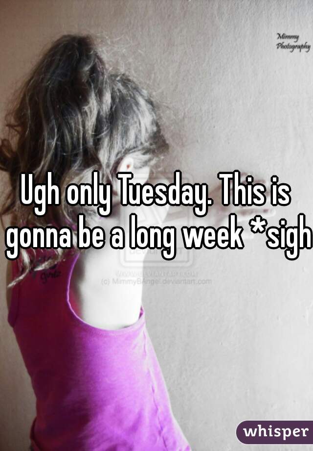 Ugh only Tuesday. This is gonna be a long week *sigh*