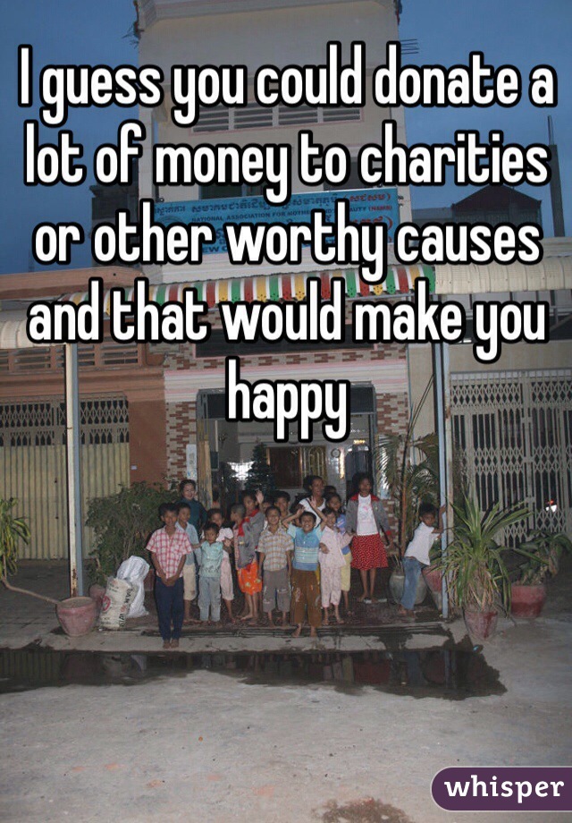 I guess you could donate a lot of money to charities or other worthy causes and that would make you happy 