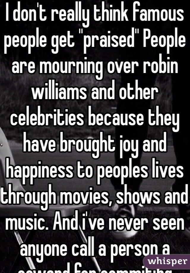 I don't really think famous people get "praised" People are mourning over robin williams and other celebrities because they have brought joy and happiness to peoples lives through movies, shows and music. And i've never seen anyone call a person a coward for commitibg suicide