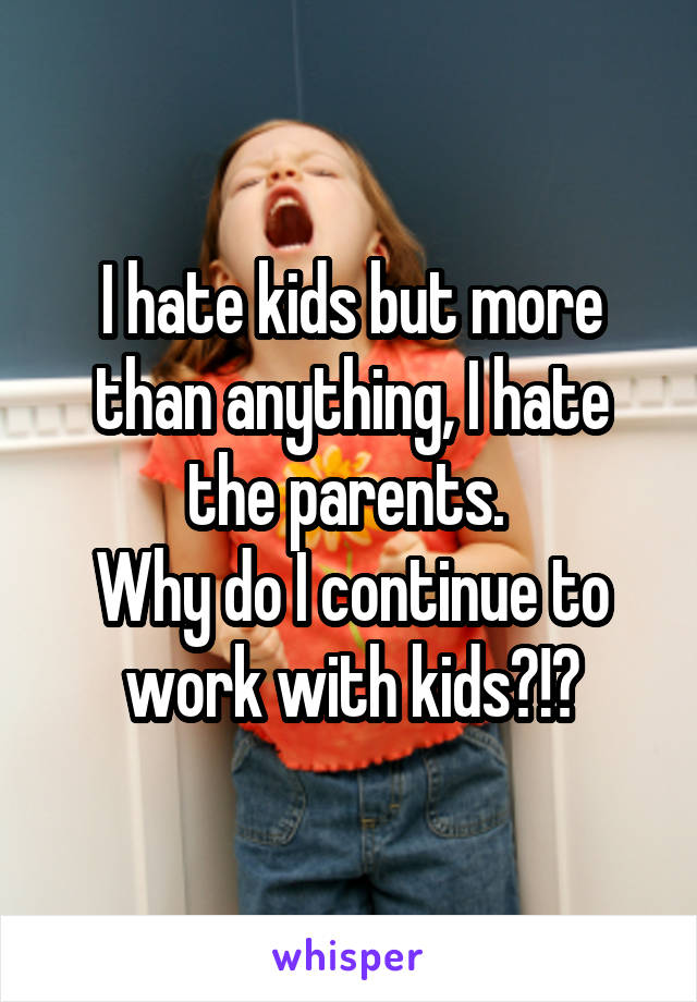 I hate kids but more than anything, I hate the parents. 
Why do I continue to work with kids?!?