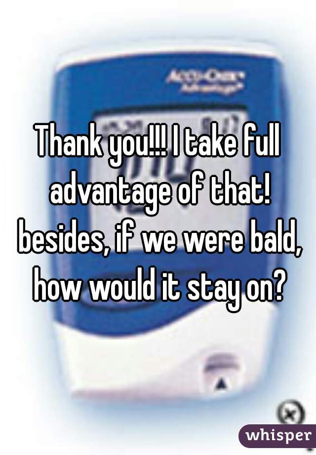 Thank you!!! I take full advantage of that! besides, if we were bald, how would it stay on?