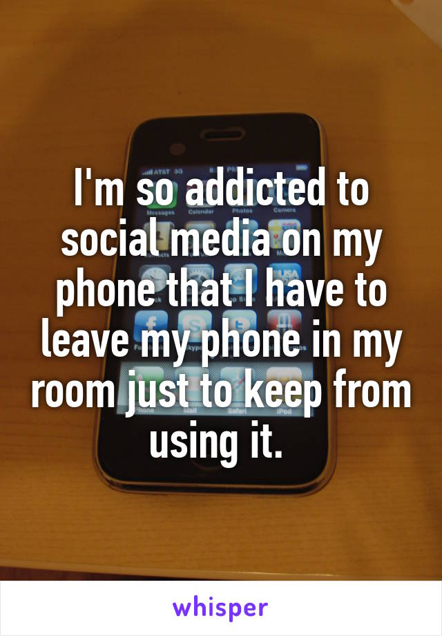 I'm so addicted to social media on my phone that I have to leave my phone in my room just to keep from using it. 