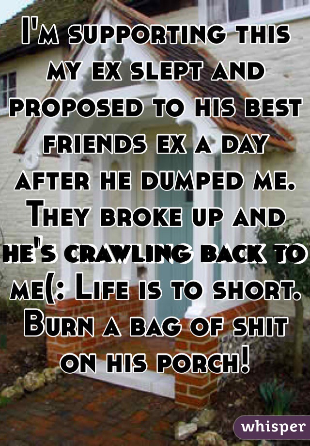 I'm supporting this my ex slept and proposed to his best friends ex a day after he dumped me. They broke up and he's crawling back to me(: Life is to short. Burn a bag of shit on his porch!