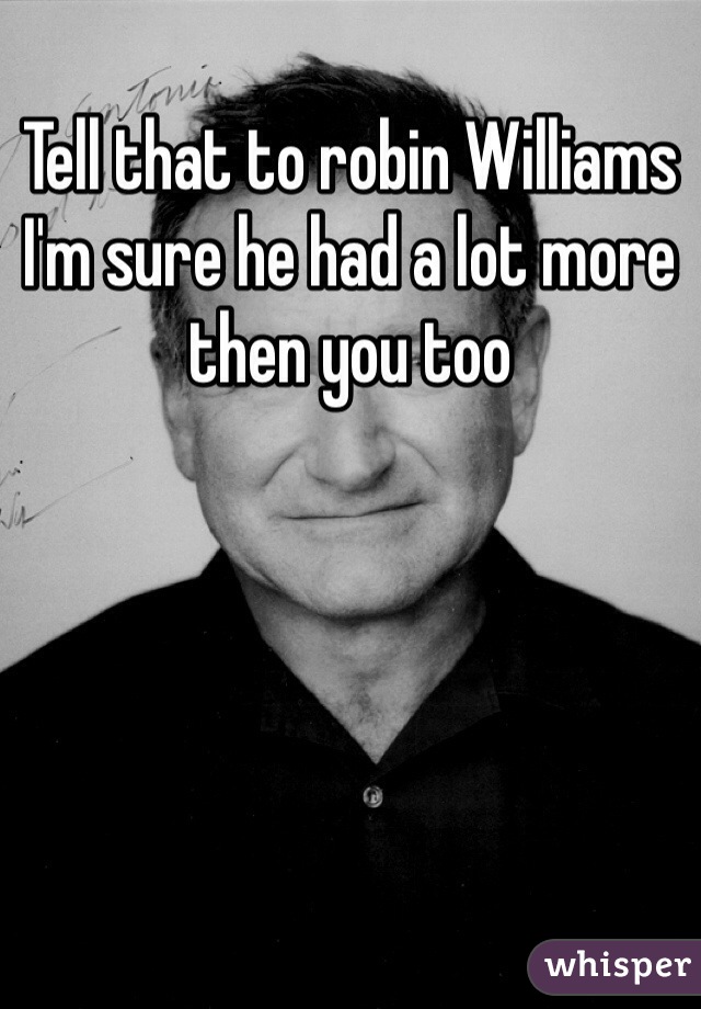 Tell that to robin Williams I'm sure he had a lot more then you too 