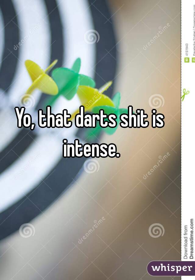 Yo, that darts shit is intense.