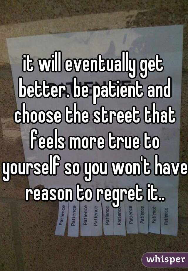 it will eventually get better. be patient and choose the street that feels more true to yourself so you won't have reason to regret it..