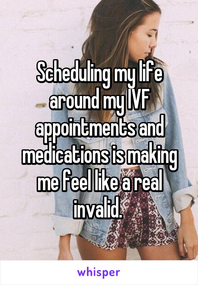 Scheduling my life around my IVF appointments and medications is making me feel like a real invalid. 