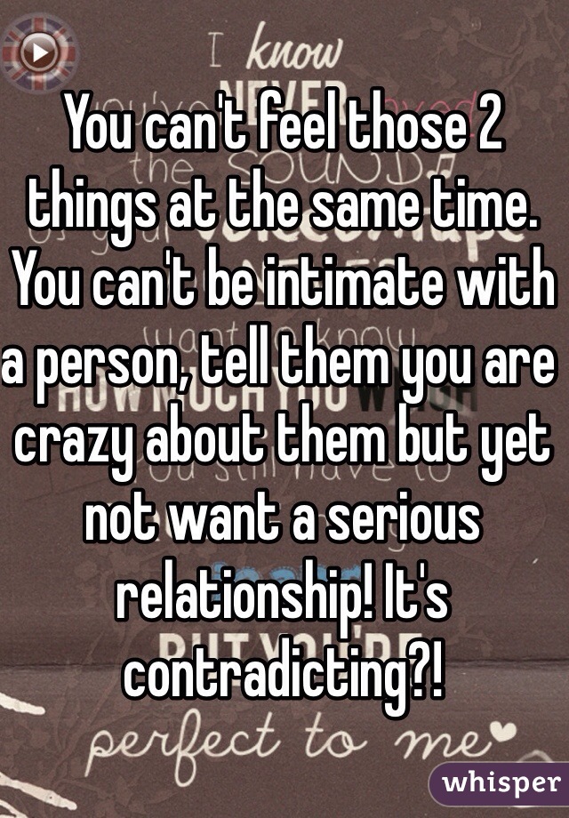You can't feel those 2 things at the same time. You can't be intimate with a person, tell them you are crazy about them but yet not want a serious relationship! It's contradicting?! 