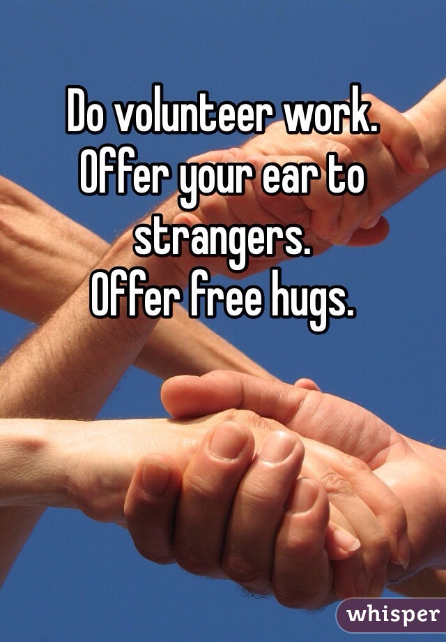 Do volunteer work. 
Offer your ear to strangers.
Offer free hugs.  