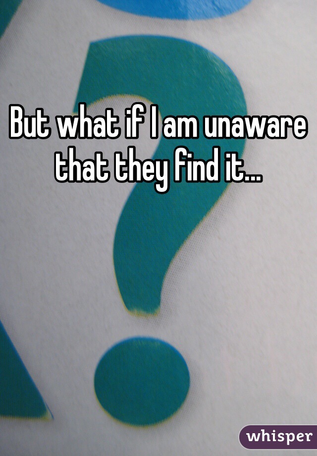 But what if I am unaware that they find it... 