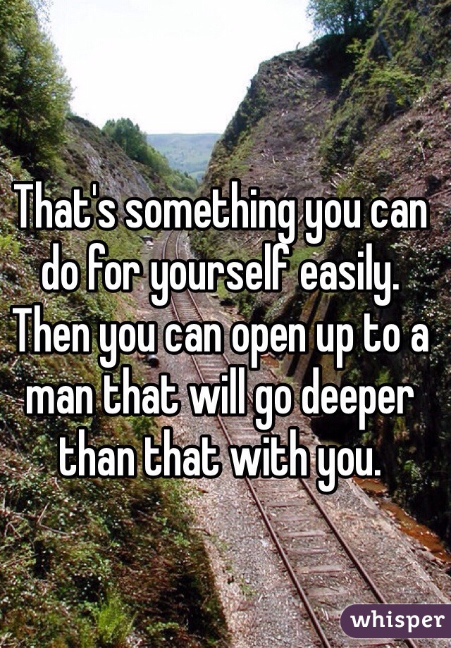 That's something you can do for yourself easily. Then you can open up to a man that will go deeper than that with you.  
