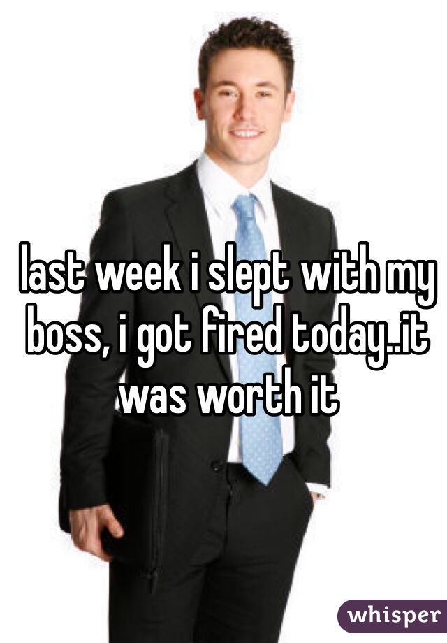 last week i slept with my boss, i got fired today..it was worth it