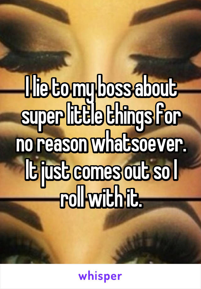 I lie to my boss about super little things for no reason whatsoever. It just comes out so I roll with it.