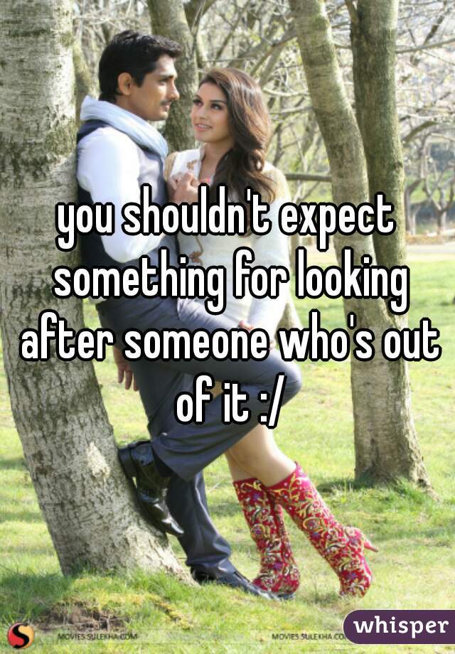 you shouldn't expect something for looking after someone who's out of it :/