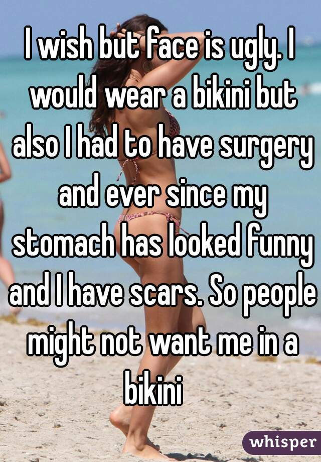 I wish but face is ugly. I would wear a bikini but also I had to have surgery and ever since my stomach has looked funny and I have scars. So people might not want me in a bikini   
