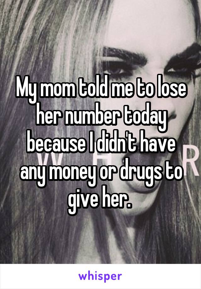 My mom told me to lose her number today because I didn't have any money or drugs to give her. 