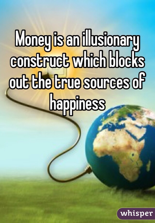 Money is an illusionary construct which blocks out the true sources of happiness