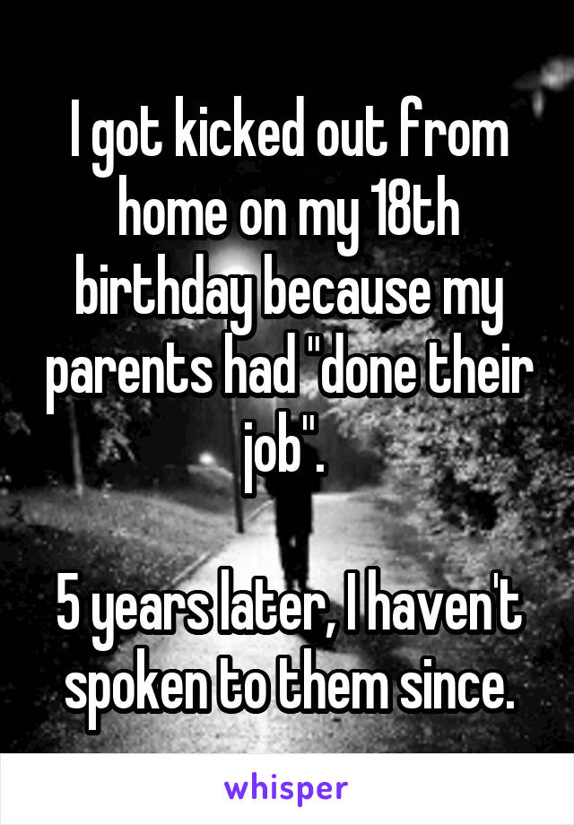 I got kicked out from home on my 18th birthday because my parents had "done their job". 

5 years later, I haven't spoken to them since.