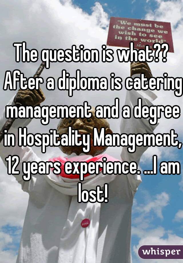 The question is what?? After a diploma is catering management and a degree in Hospitality Management, 12 years experience. ...I am lost!