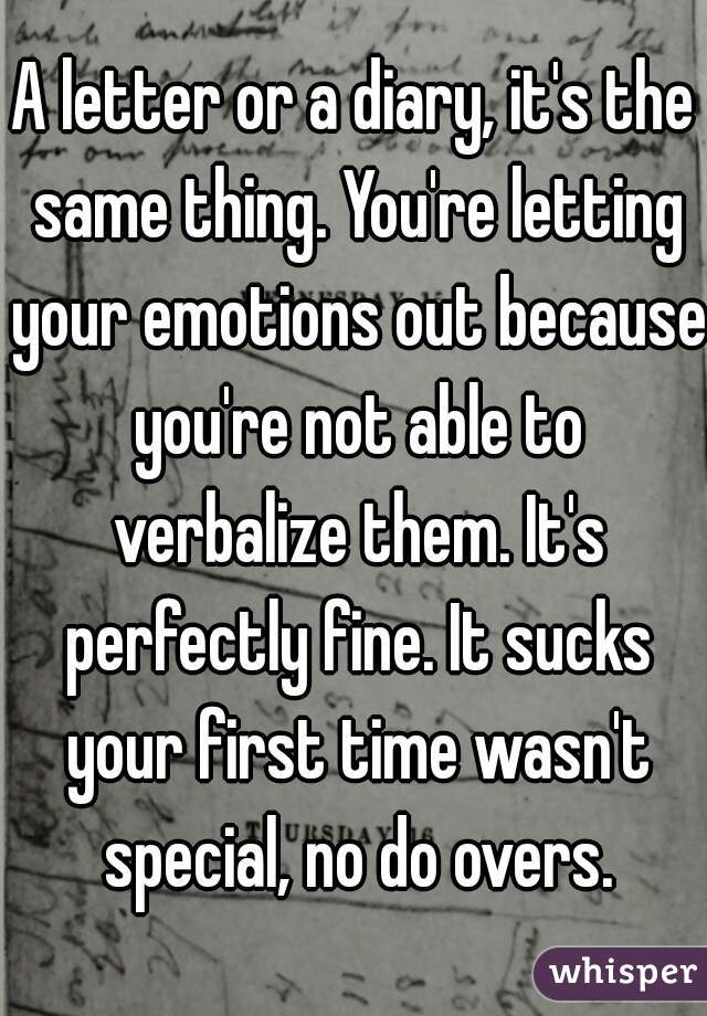 A letter or a diary, it's the same thing. You're letting your emotions out because you're not able to verbalize them. It's perfectly fine. It sucks your first time wasn't special, no do overs.