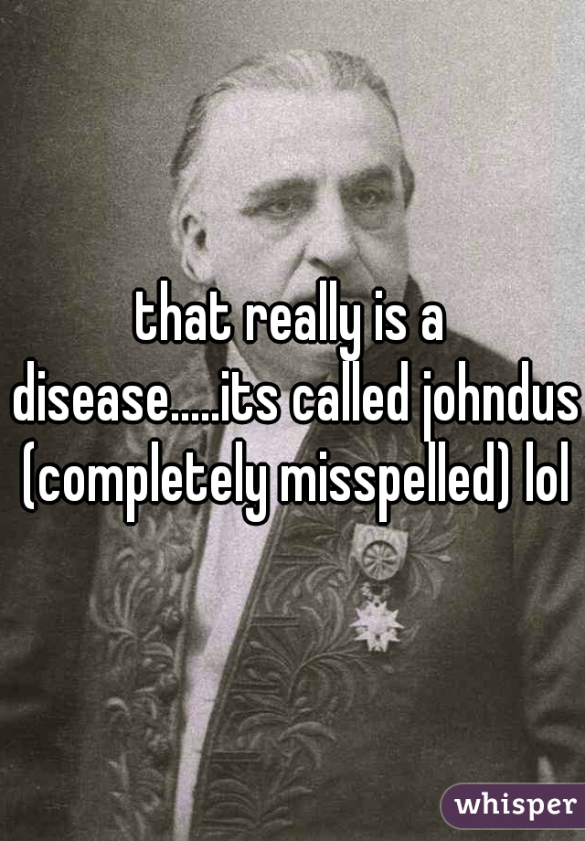 that really is a disease.....its called johndus (completely misspelled) lol