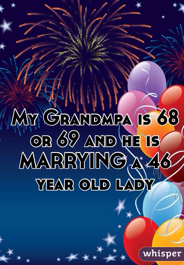 My Grandmpa is 68 or 69 and he is MARRYING a 46 year old lady 