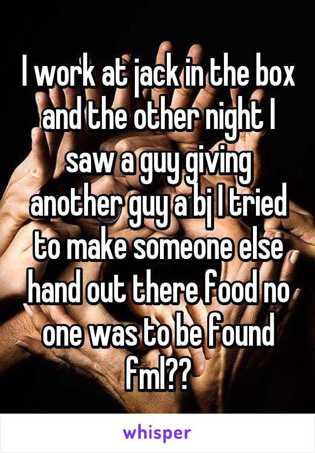 I work at jack in the box and the other night I saw a guy giving another guy a bj I tried to make someone else hand out there food no one was to be found
fml😑😑