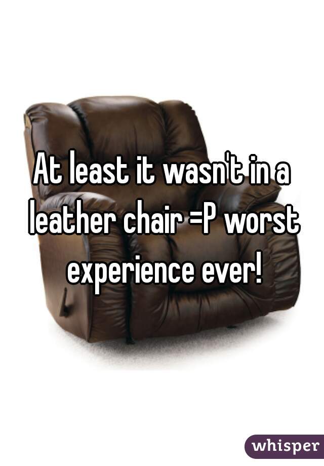 At least it wasn't in a leather chair =P worst experience ever!