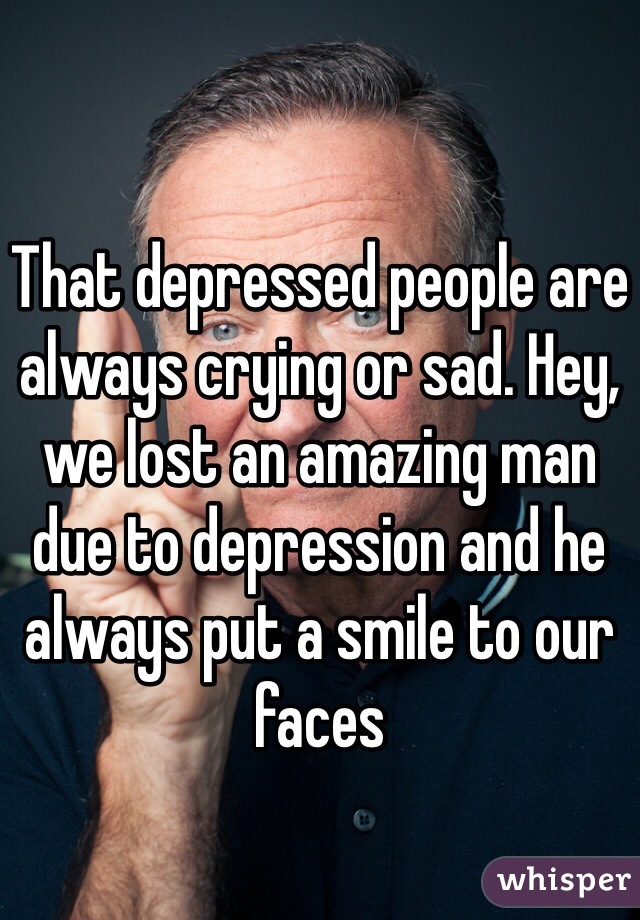 That depressed people are always crying or sad. Hey, we lost an amazing man due to depression and he always put a smile to our faces