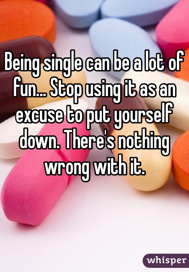 Being single can be a lot of fun... Stop using it as an excuse to put yourself down. There's nothing wrong with it.

