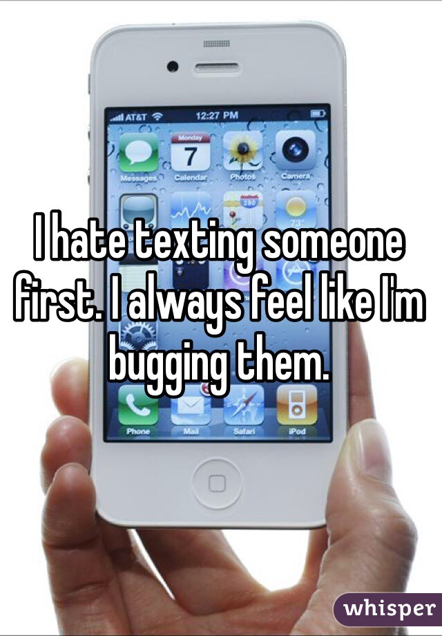 I hate texting someone first. I always feel like I'm bugging them. 