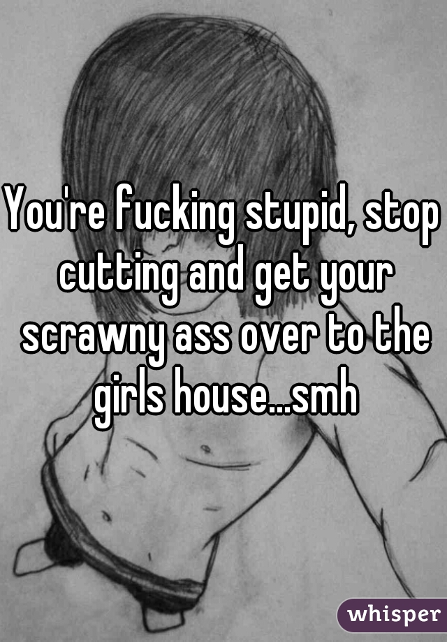 You're fucking stupid, stop cutting and get your scrawny ass over to the girls house...smh