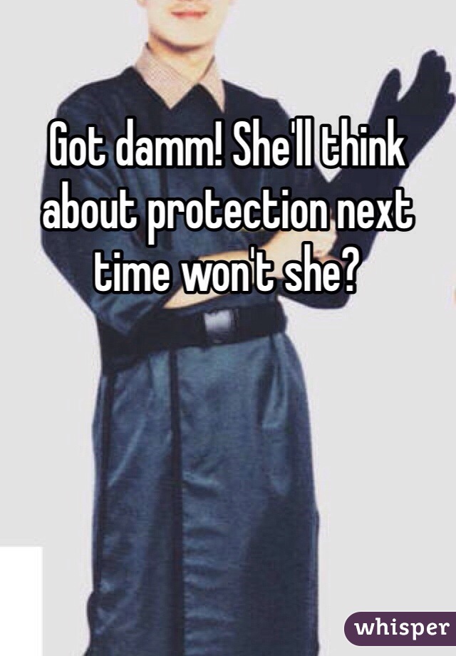 Got damm! She'll think about protection next time won't she?