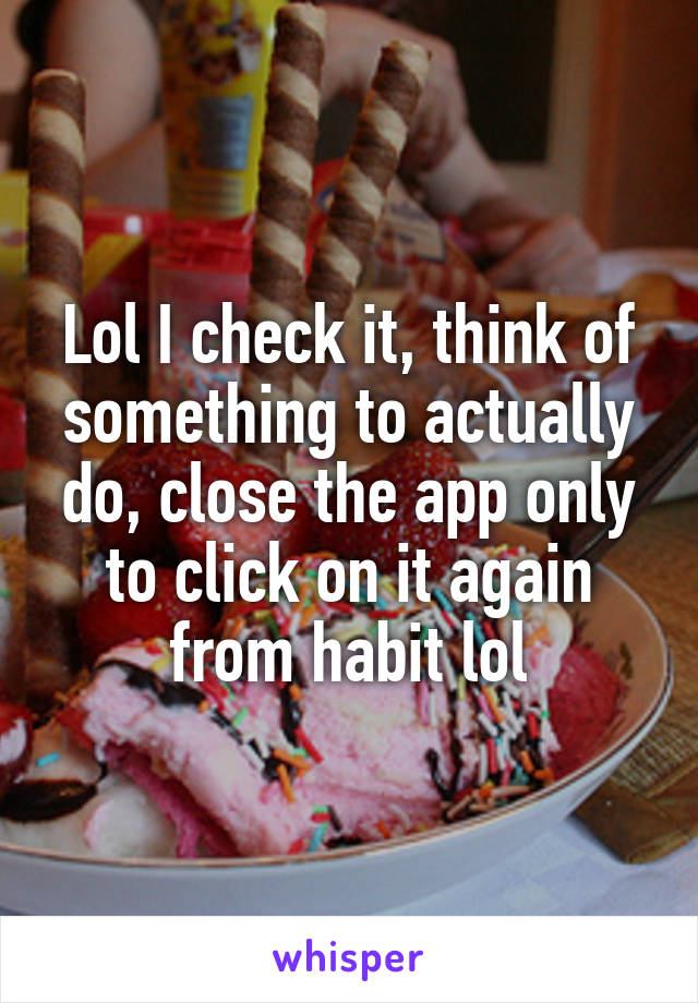 Lol I check it, think of something to actually do, close the app only to click on it again from habit lol