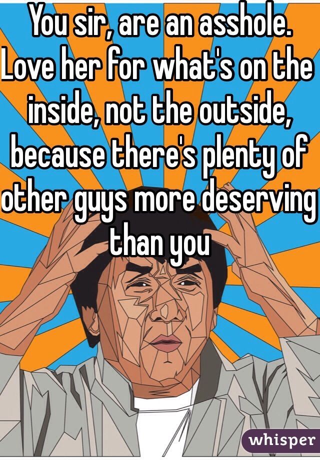 You sir, are an asshole. Love her for what's on the inside, not the outside, because there's plenty of other guys more deserving than you 