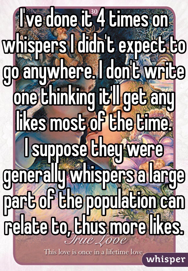 I've done it 4 times on whispers I didn't expect to go anywhere. I don't write one thinking it'll get any likes most of the time.
I suppose they were generally whispers a large part of the population can relate to, thus more likes.