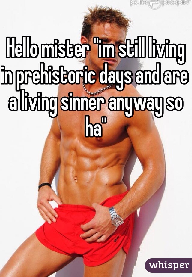 Hello mister "im still living in prehistoric days and are a living sinner anyway so ha"