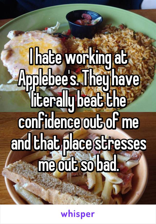 I hate working at Applebee's. They have literally beat the confidence out of me and that place stresses me out so bad.