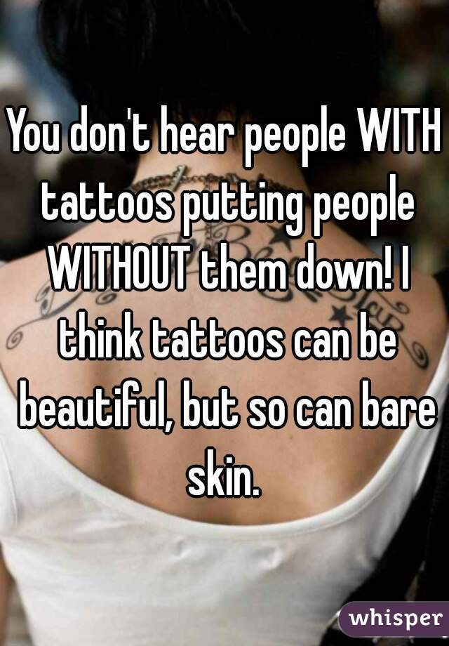 You don't hear people WITH tattoos putting people WITHOUT them down! I think tattoos can be beautiful, but so can bare skin. 