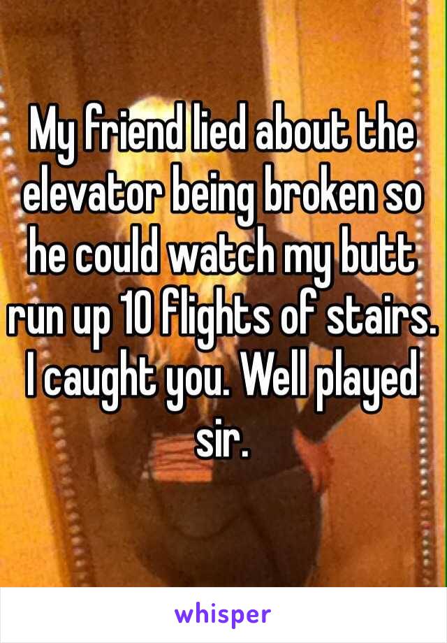 My friend lied about the elevator being broken so he could watch my butt run up 10 flights of stairs. I caught you. Well played sir.