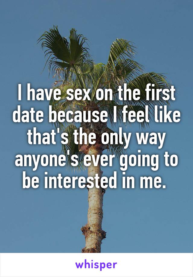 I have sex on the first date because I feel like that's the only way anyone's ever going to be interested in me. 